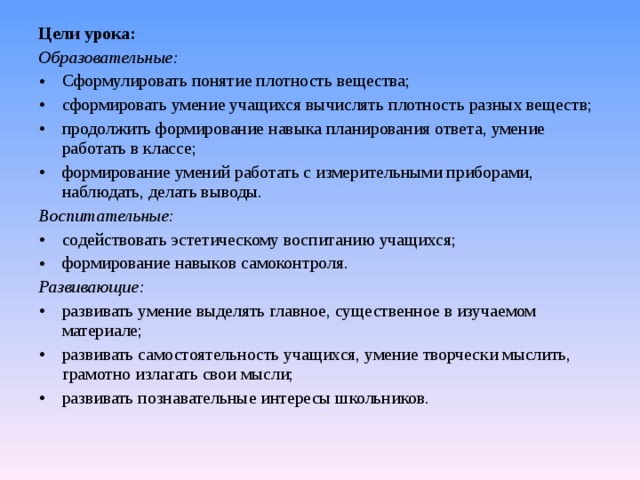 Цели урока: Образовательные: Сформулировать понятие плотность вещества; сформировать умение учащихся вычислять плотность разных веществ; продолжить формирование навыка планирования ответа, умение работать в классе; формирование умений работать с измерительными приборами, наблюдать, делать выводы. Воспитательные:   содействовать эстетическому воспитанию учащихся; формирование навыков самоконтроля. Развивающие:   развивать умение выделять главное, существенное в изучаемом материале; развивать самостоятельность учащихся, умение творчески мыслить, грамотно излагать свои мысли; развивать познавательные интересы школьников. 