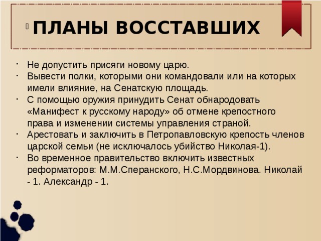 ПЛАНЫ ВОССТАВШИХ Не допустить присяги новому царю. Вывести полки, которыми они командовали или на которых имели влияние, на Сенатскую площадь. С помощью оружия принудить Сенат обнародовать «Манифест к русскому народу» об отмене крепостного права и изменении системы управления страной. Арестовать и заключить в Петропавловскую крепость членов царской семьи (не исключалось убийство Николая-1). Во временное правительство включить известных реформаторов: М.М.Сперанского, Н.С.Мордвинова. Николай - 1. Александр - 1. 