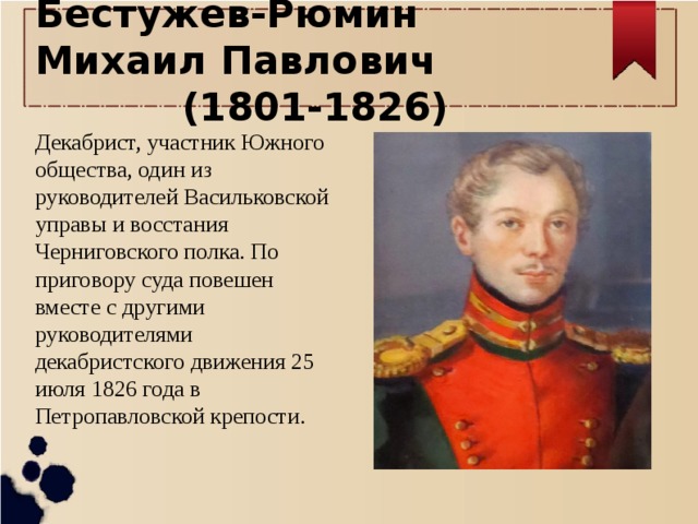 Бестужев-Рюмин Михаил Павлович (1801-1826) Декабрист, участник Южного общества, один из руководителей Васильковской управы и восстания Черниговского полка. По приговору суда повешен вместе с другими руководителями декабристского движения 25 июля 1826 года в Петропавловской крепости. 