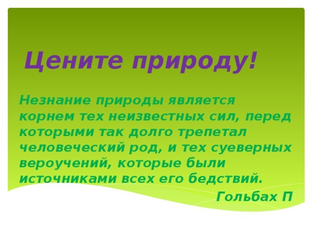 Цените природу! Незнание природы является корнем тех неизвестных сил, перед которыми так долго трепетал человеческий род, и тех суеверных вероучений, которые были источниками всех его бедствий. Гольбах П 