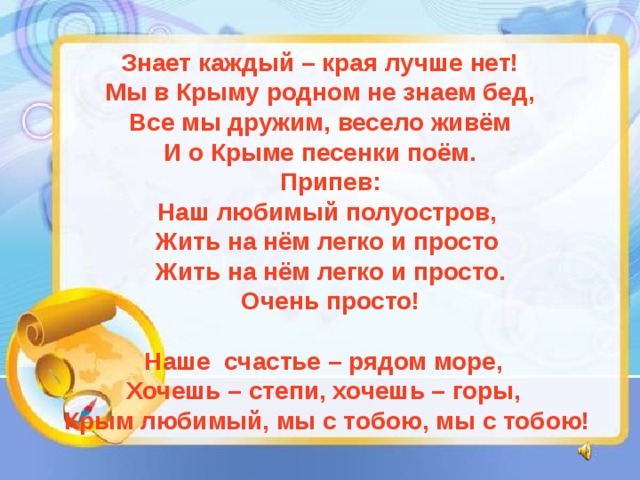 Знает каждый – края лучше нет! Мы в Крыму родном не знаем бед, Все мы дружим, весело живём И о Крыме песенки поём.  Припев:  Наш любимый полуостров,  Жить на нём легко и просто  Жить на нём легко и просто.  Очень просто!   Наше счастье – рядом море,  Хочешь – степи, хочешь – горы,  Крым любимый, мы с тобою, мы с тобою! 