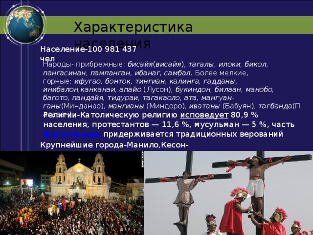 Характеристика населения Население-100 981 437 чел . Народы- прибрежные:  бисайя ( висайя ),  тагалы, илоки, бикол, пангасинан, пампанган, ибанаг, самбал.  Более мелкие, горные:  ифугао, бонток, тингиан, калинга, гадданы, инибалон,канканаи, апайо  (Лусон),  букиндон, билаан, манобо, багото, пандайя, тидураи, тагакаоло, ата, мангуан-ганы (Минданао),  мангианы  (Миндоро),  иватаны  (Бабуян),  тагбанда (Палаван). Религии-Католическую религию  исповедует  80,9 % населения, протестантов — 11,6 %, мусульман — 5 %, часть  филиппинцев  придерживается традиционных верований Крупнейшие города-Манило,Кесон-сити,Себу,Давао,Багио 