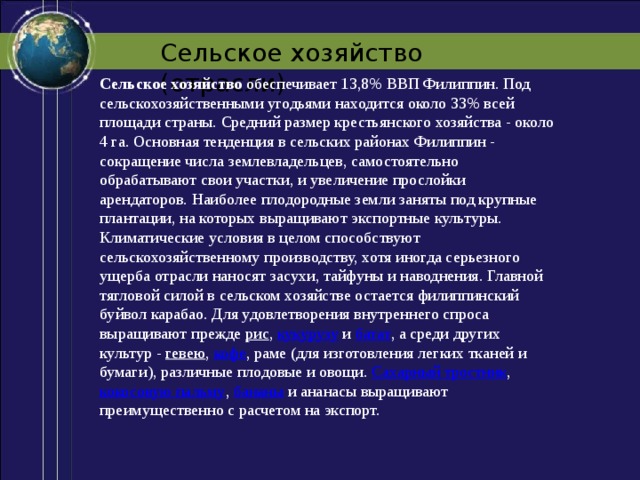 Сельское хозяйство (отрасли) Сельское хозяйство  обеспечивает 13,8% ВВП Филиппин. Под сельскохозяйственными угодьями находится около 33% всей площади страны. Средний размер крестьянского хозяйства - около 4 га. Основная тенденция в сельских районах Филиппин - сокращение числа землевладельцев, самостоятельно обрабатывают свои участки, и увеличение прослойки арендаторов. Наиболее плодородные земли заняты под крупные плантации, на которых выращивают экспортные культуры. Климатические условия в целом способствуют сельскохозяйственному производству, хотя иногда серьезного ущерба отрасли наносят засухи, тайфуны и наводнения. Главной тягловой силой в сельском хозяйстве остается филиппинский буйвол карабао. Для удовлетворения внутреннего спроса выращивают прежде  рис ,  кукурузу  и  батат , а среди других культур -  гевею ,  кофе , раме (для изготовления легких тканей и бумаги), различные плодовые и овощи.  Сахарный тростник ,  кокосовую пальму ,  бананы  и ананасы выращивают преимущественно с расчетом на экспорт.   