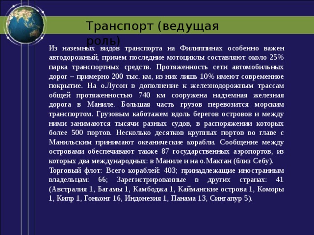 Транспорт (ведущая роль) Из наземных видов транспорта на Филиппинах особенно важен автодорожный, причем последние мотоциклы составляют около 25% парка транспортных средств. Протяженность сети автомобильных дорог – примерно 200 тыс. км, из них лишь 10% имеют современное покрытие. На о.Лусон в дополнение к железнодорожным трассам общей протяженностью 740 км сооружена надземная железная дорога в Маниле. Большая часть грузов перевозится морским транспортом. Грузовым каботажем вдоль берегов островов и между ними занимаются тысячи разных судов, в распоряжении которых более 500 портов. Несколько десятков крупных портов во главе с Манильским принимают океанические корабли. Сообщение между островами обеспечивают также 87 государственных аэропортов, из которых два международных: в Маниле и на о.Мактан (близ Себу). Торговый флот: Всего кораблей: 403; принадлежащие иностранным владельцам: 66; Зарегистрированные в других странах: 41 (Австралия 1, Багамы 1, Камбоджа 1, Кайманские острова 1, Коморы 1, Кипр 1, Гонконг 16, Индонезия 1, Панама 13, Сингапур 5). 