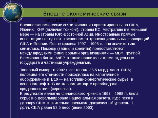 Внешне-экономические связи государства Внешнеэкономические связи Филиппин ориентированы на США, Японию, КНР (включая Гонконг), страны ЕС, Австралию и в меньшей мере — на страны Юго-Восточной Азии. Иностранные прямые инвестиции поступают в основном от транснациональных корпораций США и Японии. После кризиса 1997—1998 гг. они значительно снизились. Помощь (займы и кредиты) предоставляются международными финансовыми организациями — МВФ, группой Всемирного банка, АзБР, а также правительствами отдельных государств и частными учреждениями. Товарный импорт в 2002 г. составлял 35,5 млрд. долл. США; половина его стоимости приходилась на капитальное оборудование и 1/10 — на топливно-энергетическое сырьё, в основном нефть. В остальном импорте преобладало продовольствие (зерновые). В результате валютно-финансового кризиса 1997—1998 гг. была серьёзно девальвирована национальная валюта. Курс песо к доллару США значительно превысил докризисный уровень. 1 долл. США равен 53,5 песо (июнь 2003). 