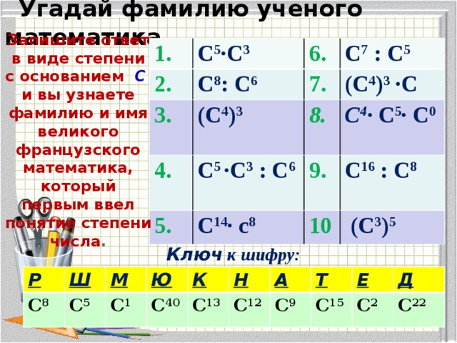  Угадай фамилию ученого математика Запишите ответ в виде степени с основанием  С  и вы узнаете фамилию и имя великого французского математика, который первым ввел понятие степени числа . 1. С 5 ∙С 3 2. 3.  С 8 : С 6 7. (С 4 ) 3 4. С 7 : С 5 (С 4 ) 3 ∙С 8. С 5 ∙С 3 : С 6 5. 9. С 14 ∙ с 8 С 4 ∙ С 5 ∙ С 0 С 16 : С 8 10  (С 3 ) 5 Ключ к шифру: Р С 8 Ш М С 5 Ю С 1 К С 40 С 13 Н А С 12 Т С 9 Е С 15 С 2 Д С 22 