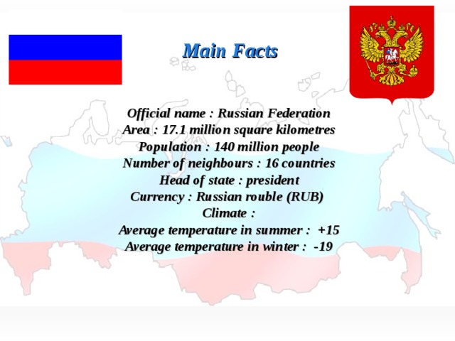 Main Facts Official name : Russian Federation Area : 17.1 million square kilometres Population : 140 million people Number of neighbours : 16 countries Head of state : president Currency : Russian rouble (RUB) Climate : Average temperature in summer : +15 Average temperature in winter : -19 