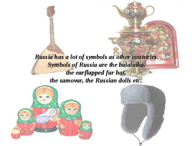 Russia has a lot of symbols as other countries. Symbols of Russia are the balalaika, the e arflapped fur hat , the samovar, the Russian dolls etc. 