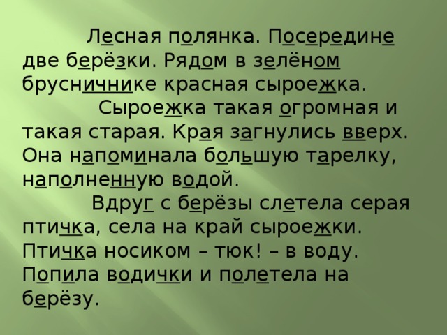  Л е сная п о лянка. П о с е р е дин е две б е рё з ки. Ряд о м в з е лён ом брусн ични ке красная сырое ж ка.  Сырое ж ка такая о громная и такая старая. Кр а я з а гнулись вв ерх. Она н а п о м и нала б о л ь шую т а релку, н а п о лне нн ую в о дой.  Вдру г с б е рёзы сл е тела серая пти чк а, села на край сырое ж ки. Пти чк а носиком – тюк! – в воду. П о п и ла в о ди чк и и п о л е тела на б е рёзу. 