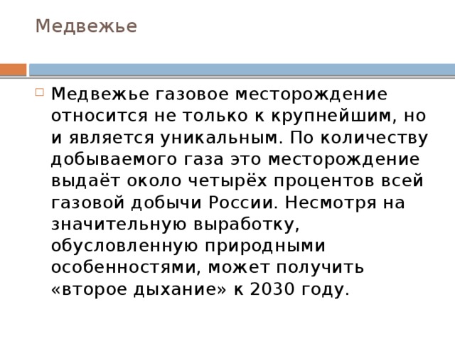 Медвежье   Медвежье газовое месторождение относится не только к крупнейшим, но и является уникальным. По количеству добываемого газа это месторождение выдаёт около четырёх процентов всей газовой добычи России. Несмотря на значительную выработку, обусловленную природными особенностями, может получить «второе дыхание» к 2030 году. 