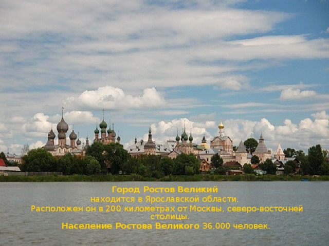 Город Ростов Великий   находится в Ярославской области.    Расположен он в 200 километрах от Москвы, северо-восточней столицы.  Население Ростова Великого 36.000 человек. 