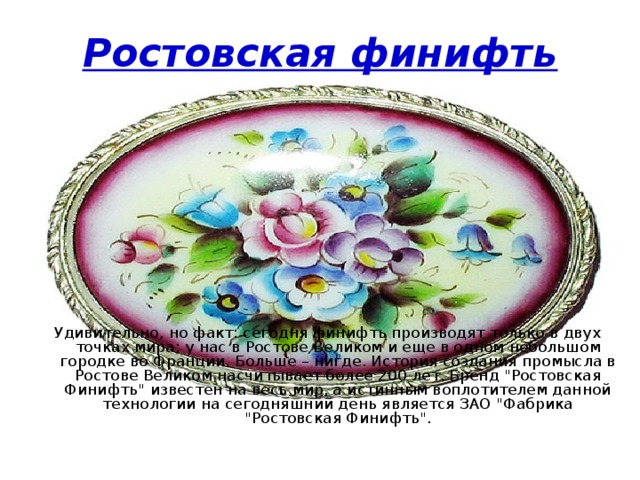 Ростовская финифть Удивительно, но факт: сегодня финифть производят только в двух точках мира: у нас в Ростове Великом и еще в одном небольшом городке во Франции. Больше – нигде. История создания промысла в Ростове Великом насчитывает более 200 лет. Бренд 