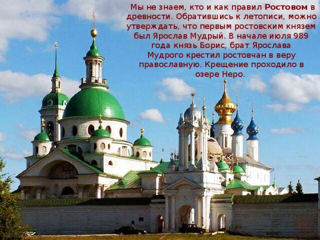   Мы не знаем, кто и как правил Ростовом  в древности. Обратившись к летописи, можно утверждать, что первым ростовским князем был Ярослав Мудрый. В начале июля 989 года князь Борис, брат Ярослава Мудрого крестил ростовчан в веру православную. Крещение проходило в озере Неро. 