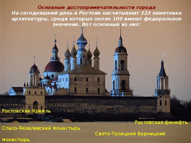Основные достопримечательности города  На сегодняшний день в Ростове насчитывают 323 памятника архитектуры, среди которых около 100 имеют федеральное значение. Вот основные из них:   Ростовский Кремль  Ростовская финифть Спасо-Яковлевский монастырь  Свято-Троицкий Варницкий монастырь   Богоявленский Авраамиев монастырь 