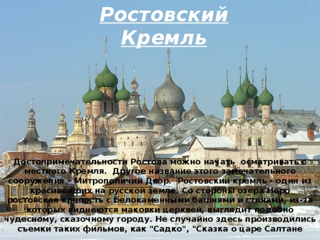   Ростовский Кремль Достопримечательности Ростова можно начать  осматривать с местного Кремля.  Другое название этого замечательного сооружения – Митрополичий Двор.  Ростовский кремль - один из красивейших на русской земле. Со стороны озера Неро ростовская крепость с белокаменными башнями и стенами, из-за которых виднеются маковки церквей, выглядит подобно чудесному, сказочному городу. Не случайно здесь производились съемки таких фильмов, как 