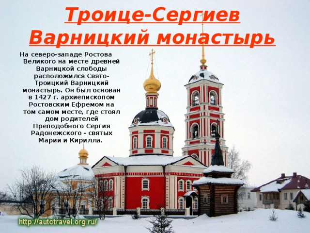 Троице-Сергиев Варницкий монастырь На северо-западе Ростова Великого на месте древней Варницкой слободы расположился Свято-Троицкий Варницкий монастырь. Он был основан в 1427 г. архиепископом Ростовским Ефремом на том самом месте, где стоял дом родителей Преподобного Сергия Радонежского - святых Марии и Кирилла.  