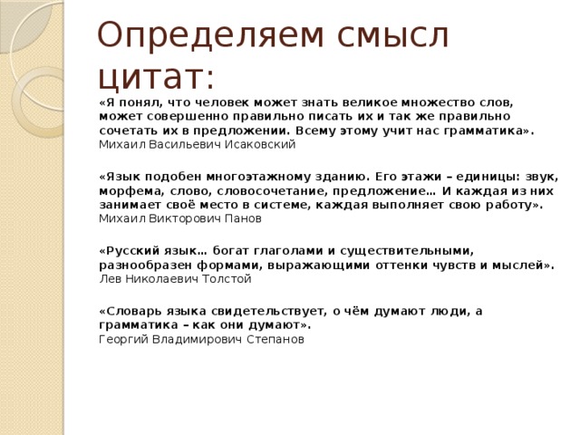 Определяем смысл цитат: «Я понял, что человек может знать великое множество слов, может совершенно правильно писать их и так же правильно сочетать их в предложении. Всему этому учит нас грамматика».  Михаил Васильевич Исаковский   «Язык подобен многоэтажному зданию. Его этажи – единицы: звук, морфема, слово, словосочетание, предложение… И каждая из них занимает своё место в системе, каждая выполняет свою работу».  Михаил Викторович Панов   «Русский язык… богат глаголами и существительными, разнообразен формами, выражающими оттенки чувств и мыслей».  Лев Николаевич Толстой   «Словарь языка свидетельствует, о чём думают люди, а грамматика – как они думают».  Георгий Владимирович Степанов   