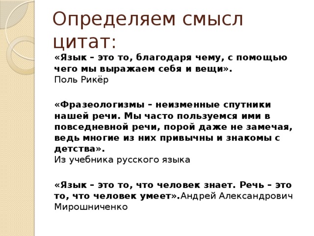 Определяем смысл цитат: «Язык – это то, благодаря чему, с помощью чего мы выражаем себя и вещи».  Поль Рикёр   «Фразеологизмы – неизменные спутники нашей речи. Мы часто пользуемся ими в повседневной речи, порой даже не замечая, ведь многие из них привычны и знакомы с детства».  Из учебника русского языка   «Язык – это то, что человек знает. Речь – это то, что человек умеет». Андрей Александрович Мирошниченко 