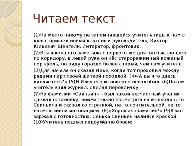 Читаем текст (1)На место никому не запомнившейся учительницы к нам в класс пришёл новый классный руководитель, Виктор Юльевич Шенгели, литератор, фронтовик. (2)Вся школа его заметила с первого же дня: он быстро шёл по коридору, в левой руке он нёс старорежимный кожаный портфель, по виду гораздо более старый, чем сам учитель. (3)Для начала он сказал Илье, когда тот проходил между рядами парт своей шаткой походкой: (4)«А вы что здесь вихляетесь?» (5)И Илья его мгновенно невзлюбил. (6)Потом учитель взял журнал, сделал перекличку. (7)На фамилии «Свиньин» – был такой несчастный ученик – сделал остановку, внимательно посмотрел на мелколицего Свиньина и сказал со странной, не то почтительной, не то насмешливой интонацией: (8)«Хорошая фамилия!» (9)Класс заржал с готовностью, Сенька Свиньин налился краской. (10)Учитель поднял недоумённо брови: 