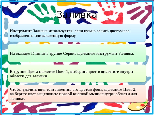 Заливка Инструмент Заливка используется, если нужно залить цветом все изображение или вложенную форму. На вкладке Главная в группе Сервис щелкните инструмент Заливка. В группе Цвета нажмите Цвет 1, выберите цвет и щелкните внутри области для заливки. Чтобы удалить цвет или заменить его цветом фона, щелкните Цвет 2, выберите цвет и щелкните правой кнопкой мыши внутри области для заливки.