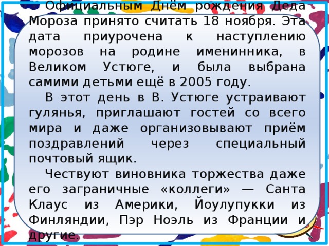 Официальным Днём рождения Деда Мороза принято считать 18 ноября. Эта дата приурочена к наступлению морозов на родине именинника, в Великом Устюге, и была выбрана самими детьми ещё в 2005 году. В этот день в В. Устюге устраивают гулянья, приглашают гостей со всего мира и даже организовывают приём поздравлений через специальный почтовый ящик. Чествуют виновника торжества даже его заграничные «коллеги» — Санта Клаус из Америки, Йоулупукки из Финляндии, Пэр Ноэль из Франции и другие.