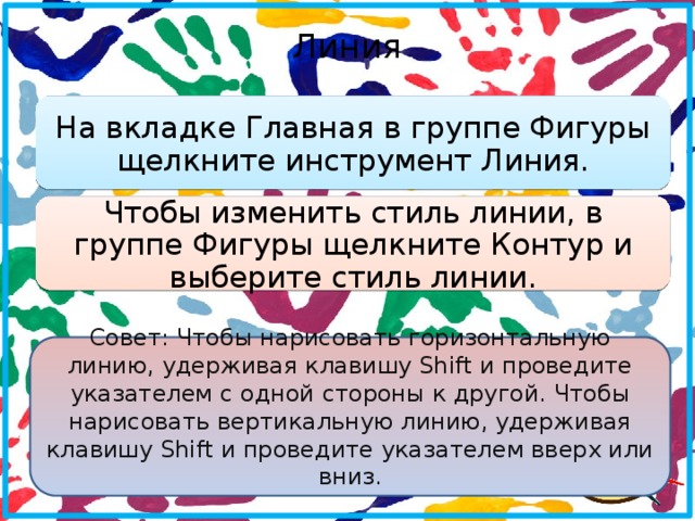 Линия   На вкладке Главная в группе Фигуры щелкните инструмент Линия. Чтобы изменить стиль линии, в группе Фигуры щелкните Контур и выберите стиль линии. Совет: Чтобы нарисовать горизонтальную линию, удерживая клавишу Shift и проведите указателем с одной стороны к другой. Чтобы нарисовать вертикальную линию, удерживая клавишу Shift и проведите указателем вверх или вниз.