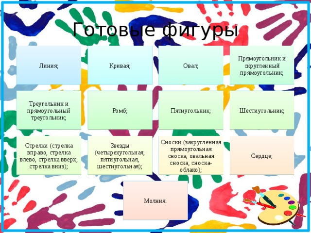 Готовые фигуры Линия; Кривая; Овал; Прямоугольник и скругленный прямоугольник; Треугольник и прямоугольный треугольник; Ромб; Пятиугольник; Шестиугольник; Стрелки (стрелка вправо, стрелка влево, стрелка вверх, стрелка вниз); Звезды (четырехугольная, пятиугольная, шестиугольная); Сноски (закругленная прямоугольная сноска, овальная сноска, сноска-облако); Сердце; Молния.