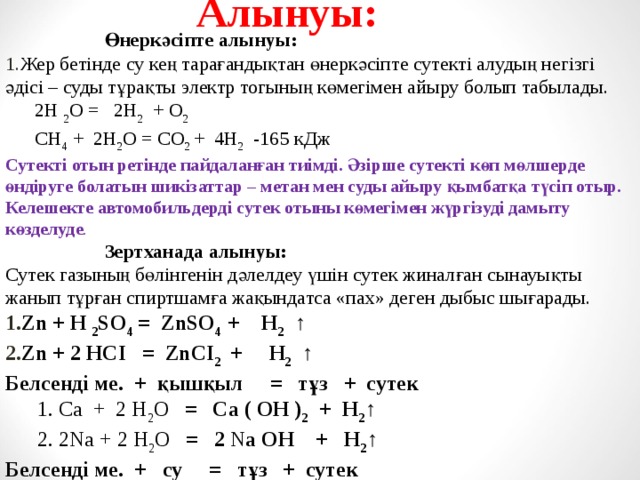 Алынуы:   Өнеркәсіпте алынуы: Жер бетінде су кең тарағандықтан өнеркәсіпте сутекті алудың негізгі әдісі – суды тұрақты электр тогының көмегімен айыру болып табылады.  2H 2 O = 2H 2 + O 2  CH 4 + 2H 2 O = CO 2 + 4H 2 -165 кДж Сутекті отын ретінде пайдаланған тиімді. Әзірше сутекті көп мөлшерде өндіруге болатын шикізаттар – метан мен суды айыру қымбатқа түсіп отыр. Келешекте автомобильдерді сутек отыны көмегімен жүргізуді дамыту көзделуде .   Зертханада алынуы: Сутек газының бөлінгенін дәлелдеу үшін сутек жиналған сынауықты жанып тұрған спиртшамға жақындатса «пах» деген дыбыс шығарады. Zn + H 2 SO 4 = ZnSO 4 + H 2 ↑ Zn + 2 HСІ = ZnСІ 2 + H 2 ↑ Белсенді ме. + қышқыл  = тұз + сутек  1. Са + 2 Н 2 О = Са ( ОН ) 2 + Н 2 ↑  2. 2 N а + 2 Н 2 О = 2 N а ОН + Н 2 ↑ Белсенді ме. + су  = тұз + сутек  