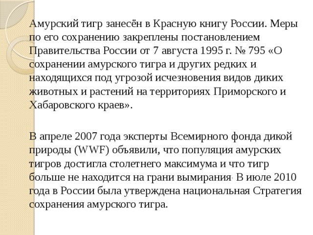   Амурский тигр занесён в Красную книгу России. Меры по его сохранению закреплены постановлением Правительства России от 7 августа 1995 г. № 795 «О сохранении амурского тигра и других редких и находящихся под угрозой исчезновения видов диких животных и растений на территориях Приморского и Хабаровского краев».   В апреле 2007 года эксперты Всемирного фонда дикой природы (WWF) объявили, что популяция амурских тигров достигла столетнего максимума и что тигр больше не находится на грани вымирания . В июле 2010 года в России была утверждена национальная Стратегия сохранения амурского тигра. 