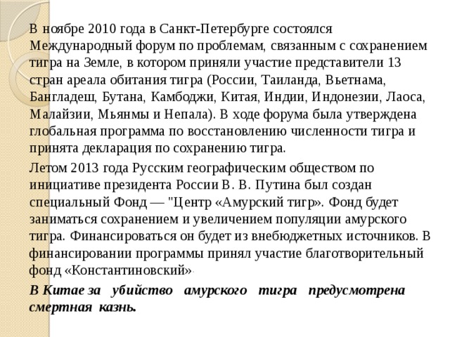   В ноябре 2010 года в Санкт-Петербурге состоялся Международный форум по проблемам, связанным с сохранением тигра на Земле, в котором приняли участие представители 13 стран ареала обитания тигра (России, Таиланда, Вьетнама, Бангладеш, Бутана, Камбоджи, Китая, Индии, Индонезии, Лаоса, Малайзии, Мьянмы и Непала). В ходе форума была утверждена глобальная программа по восстановлению численности тигра и принята декларация по сохранению тигра.   Летом 2013 года Русским географическим обществом по инициативе президента России В. В. Путина был создан специальный Фонд — 