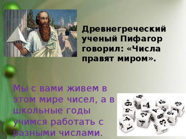  Древнегреческий ученый Пифагор говорил: «Числа правят миром».  Мы с вами живем в этом мире чисел, а в школьные годы учимся работать с разными числами. 