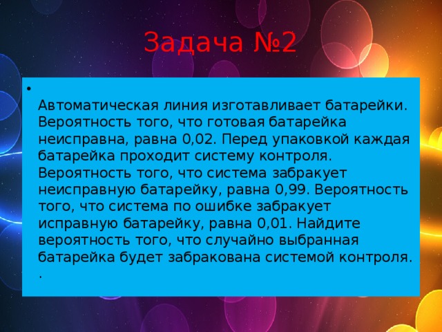 Задача №2  Автоматическая линия изготавливает батарейки. Вероятность того, что готовая батарейка неисправна, равна 0,02. Перед упаковкой каждая батарейка проходит систему контроля. Вероятность того, что система забракует неисправную батарейку, равна 0,99. Вероятность того, что система по ошибке забракует исправную батарейку, равна 0,01. Найдите вероятность того, что случайно выбранная батарейка будет забракована системой контроля.  . 