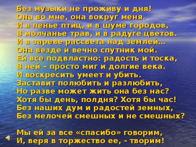  Без музыки не проживу и дня!  Она во мне, она вокруг меня.  И в пенье птиц, и в шуме городов,  В молчанье трав, и в радуге цветов.  И в зареве рассвета над землей…  Она везде и вечно спутник мой.  Ей все подвластно: радость и тоска,  В ней – просто миг и долгие века.  И воскресить умеет и убить.  Заставит полюбить и разлюбить,  Но разве может жить она без нас?  Хотя бы день, полдня? Хотя бы час!  Без наших дум и радостей земных,  Без мелочей смешных и не смешных?  Мы ей за все «спасибо» говорим,  И, веря в торжество ее, - творим! 