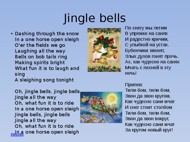 Jingle bells По снегу мы летим  В упряжке на санях  И радостно кричим,  С улыбкой на устах.  Бубенчики звенят,  Злых духов гонят прочь.  Ах, как чудесно на санях  Мчать с песней в эту ночь!   Припев:  Тили-бом, тили-бом,  Звон да звон кругом,  Как чудесно сани мчат  И снег стоит столбом  Тили-бом, тили-бом,  Звон да звон вокруг,  Как чудесно сани мчат  За кругом новый круг! Dashing through the snow  In a one horse open sleigh  O'er the fields we go  Laughing all the way  Bells on bob tails ring  Making spirits bright  What fun it is to laugh and sing  A sleighing song tonight   Oh, jingle bells, jingle bells  Jingle all the way  Oh, what fun it is to ride  In a one horse open sleigh  Jingle bells, jingle bells  Jingle all the way  Oh, what fun it is to ride  In a one horse open sleigh 