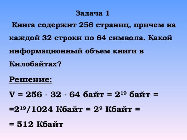 Задача 1  Книга содержит 256 страниц, причем на каждой 32 строки по 64 символа. Какой информационный объем книги в Килобайтах? Решение: V = 256    32    64 байт = 2 19 байт = =2 19 /1024 Кбайт = 2 9 Кбайт = = 512 Кбайт 