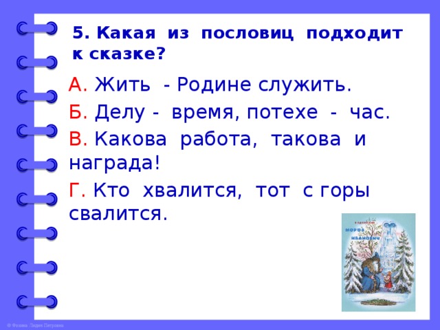 5. Какая из пословиц подходит к сказке? А. Жить - Родине служить. Б. Делу - время, потехе - час. В. Какова работа, такова и награда! Г. Кто хвалится, тот с горы свалится. 