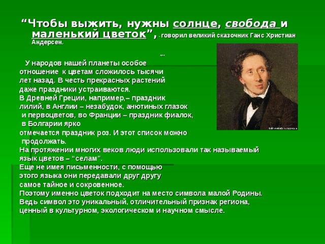   “ Чтобы выжить, нужны солнце ,  свобода  и маленький цветок ”,  - говорил великий сказочник Ганс Христиан Андерсен.  ***  У народов нашей планеты особое отношение к цветам сложилось тысячи лет назад. В честь прекрасных растений даже праздники устраиваются. В Древней Греции, например,– праздник лилий, в Англии – незабудок, анютиных глазок  и первоцветов, во Франции – праздник фиалок,  в Болгарии ярко отмечается праздник роз. И этот список можно  продолжать. На протяжении многих веков люди использовали так называемый язык цветов – “селам”. Еще не имея письменности, с помощью этого языка они передавали друг другу самое тайное и сокровенное. Поэтому именно цветок подходит на место символа малой Родины. Ведь символ это уникальный, отличительный признак региона, ценный в культурном, экологическом и научном смысле. 