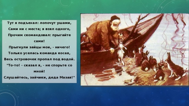 Тут я подъехал: лопочут ушами,  Сами ни с места; я взял одного,  Прочим скомандовал: прыгайте сами!  Прыгнули зайцы мои, - ничего!  Только уселась команда косая,  Весь островочек пропал под водой.  