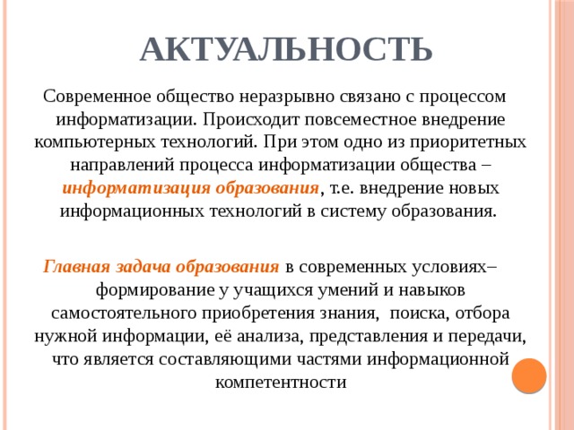 АКТУАЛЬНОСТЬ  Современное общество неразрывно связано с процессом информатизации. Происходит повсеместное внедрение компьютерных технологий. При этом одно из приоритетных направлений процесса информатизации общества – информатизация образования , т.е. внедрение новых информационных технологий в систему образования. Главная задача образования в современных условиях– формирование у учащихся умений и навыков самостоятельного приобретения знания, поиска, отбора нужной информации, её анализа, представления и передачи,  что является составляющими частями информационной компетентности 