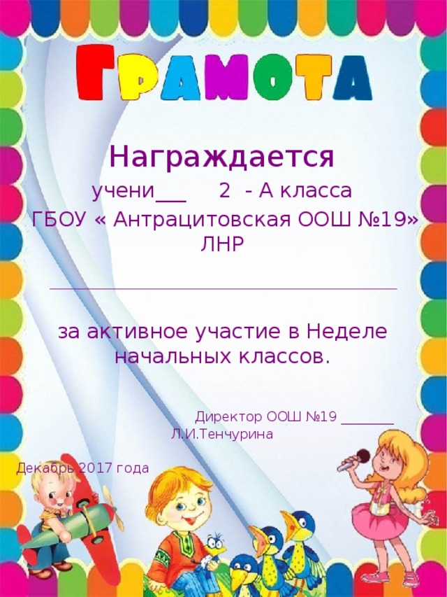 Награждается учени___ 2 - А класса  ГБОУ « Антрацитовская ООШ №19» ЛНР за активное участие в Неделе начальных классов.  Директор ООШ №19 ________ Л.И.Тенчурина  Декабрь 2017 года 