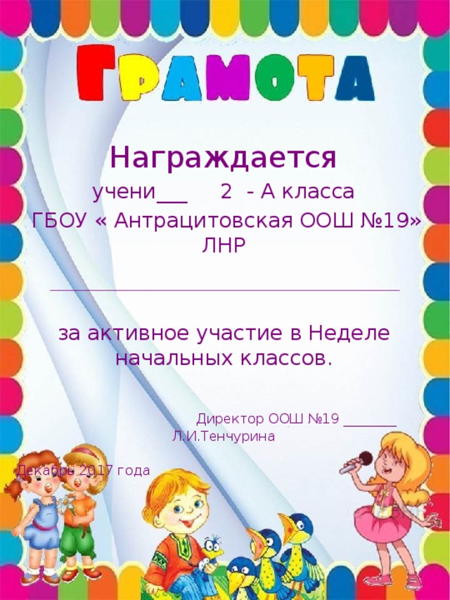 Награждается учени___ 2 - А класса  ГБОУ « Антрацитовская ООШ №19» ЛНР за активное участие в Неделе начальных классов.  Директор ООШ №19 ________ Л.И.Тенчурина  Декабрь 2017 года 