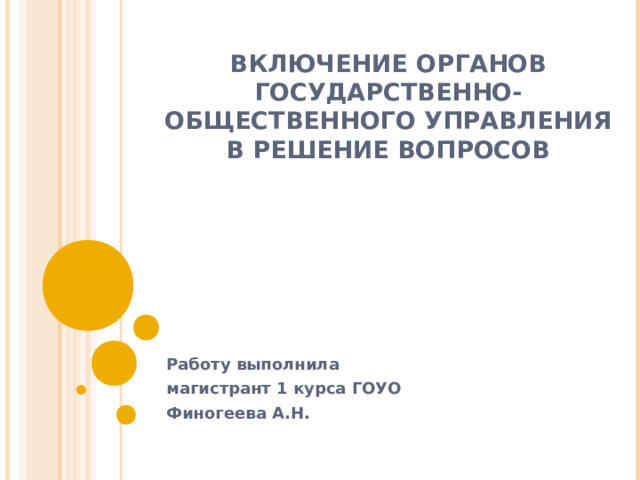 ВКЛЮЧЕНИЕ ОРГАНОВ ГОСУДАРСТВЕННО-ОБЩЕСТВЕННОГО УПРАВЛЕНИЯ В РЕШЕНИЕ ВОПРОСОВ Работу выполнила магистрант 1 курса ГОУО Финогеева А.Н. 