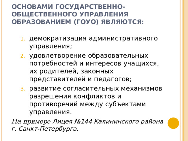 ОСНОВАМИ ГОСУДАРСТВЕННО-ОБЩЕСТВЕННОГО УПРАВЛЕНИЯ ОБРАЗОВАНИЕМ (ГОУО) ЯВЛЯЮТСЯ: демократизация административного управления; удовлетворение образовательных потребностей и интересов учащихся, их родителей, законных представителей и педагогов; развитие согласительных механизмов разрешения конфликтов и противоречий между субъектами управления. демократизация административного управления; удовлетворение образовательных потребностей и интересов учащихся, их родителей, законных представителей и педагогов; развитие согласительных механизмов разрешения конфликтов и противоречий между субъектами управления. На примере Лицея №144 Калининского района г. Санкт-Петербурга .  