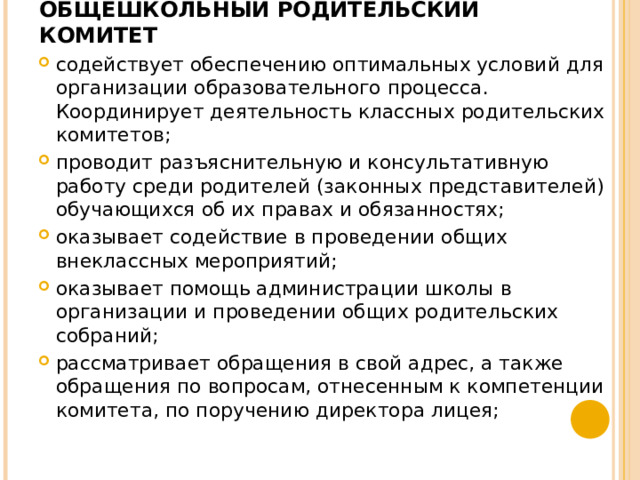 ОБЩЕШКОЛЬНЫЙ РОДИТЕЛЬСКИЙ КОМИТЕТ   содействует обеспечению оптимальных условий для организации образовательного процесса. Координирует деятельность классных родительских комитетов; проводит разъяснительную и консультативную работу среди родителей (законных представителей) обучающихся об их правах и обязанностях; оказывает содействие в проведении общих внеклассных мероприятий; оказывает помощь администрации школы в организации и проведении общих родительских собраний; рассматривает обращения в свой адрес, а также обращения по вопросам, отнесенным к компетенции комитета, по поручению директора лицея;  