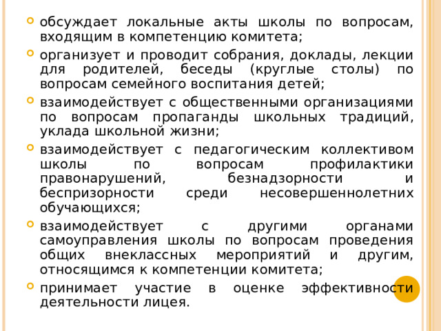 обсуждает локальные акты школы по вопросам, входящим в компетенцию комитета; организует и проводит собрания, доклады, лекции для родителей, беседы (круглые столы) по вопросам семейного воспитания детей; взаимодействует с общественными организациями по вопросам пропаганды школьных традиций, уклада школьной жизни; взаимодействует с педагогическим коллективом школы по вопросам профилактики правонарушений, безнадзорности и беспризорности среди несовершеннолетних обучающихся; взаимодействует с другими органами самоуправления школы по вопросам проведения общих внеклассных мероприятий и другим, относящимся к компетенции комитета; принимает участие в оценке эффективности деятельности лицея.  