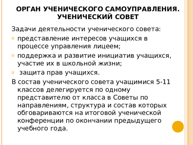 ОРГАН УЧЕНИЧЕСКОГО САМОУПРАВЛЕНИЯ.  УЧЕНИЧЕСКИЙ СОВЕТ   Задачи деятельности ученического совета: представление интересов учащихся в процессе управления лицеем; поддержка и развитие инициатив учащихся, участие их в школьной жизни;  защита прав учащихся. В состав ученического совета учащимися 5‑11 классов делегируется по одному представителю от класса в Советы по направлениям, структура и состав которых обговариваются на итоговой ученической конференции по окончании предыдущего учебного года. 