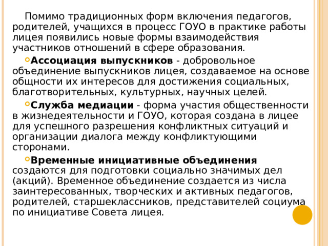 Помимо традиционных форм включения педагогов, родителей, учащихся в процесс ГОУО в практике работы лицея появились новые формы взаимодействия участников отношений в сфере образования. Ассоциация выпускников ‑ добровольное объединение выпускников лицея, создаваемое на основе общности их интересов для достижения социальных, благотворительных, культурных, научных целей. Служба медиации ‑ форма участия общественности в жизнедеятельности и ГОУО, которая создана в лицее для успешного разрешения конфликтных ситуаций и организации диалога между конфликтующими сторонами. Временные инициативные объединения создаются для подготовки социально значимых дел (акций). Временное объединение создается из числа заинтересованных, творческих и активных педагогов, родителей, старшеклассников, представителей социума по инициативе Совета лицея. 