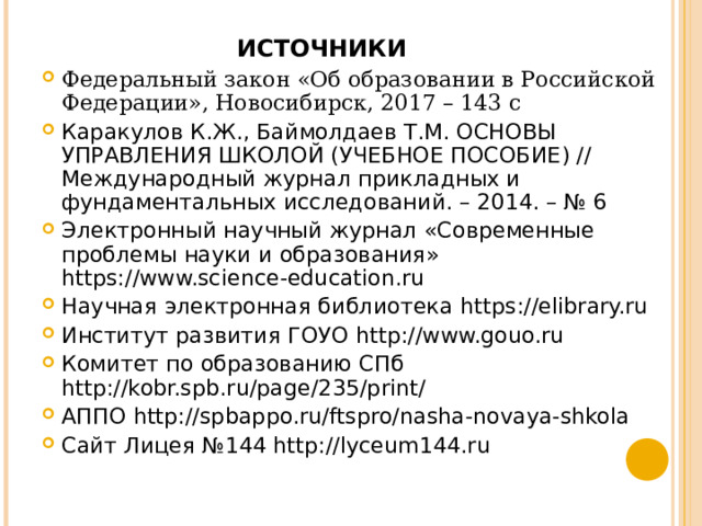 ИСТОЧНИКИ Федеральный закон «Об образовании в Российской Федерации», Новосибирск, 2017 – 143 с Каракулов К.Ж., Баймолдаев Т.М. ОСНОВЫ УПРАВЛЕНИЯ ШКОЛОЙ (УЧЕБНОЕ ПОСОБИЕ) // Международный журнал прикладных и фундаментальных исследований. – 2014. – № 6 Электронный научный журнал «Современные проблемы науки и образования» https://www.science-education.ru Научная электронная библиотека https://elibrary.ru Институт развития ГОУО http://www.gouo.ru Комитет по образованию СПб http://kobr.spb.ru/page/235/print/ АППО http://spbappo.ru/ftspro/nasha-novaya-shkola Сайт Лицея №144 http://lyceum144.ru    