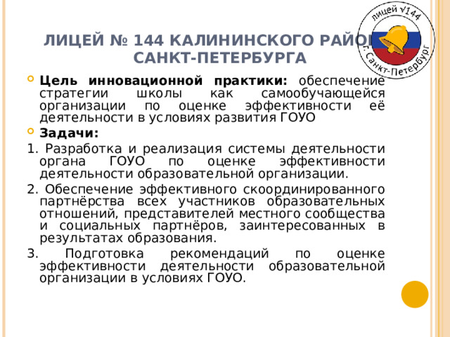 ЛИЦЕЙ № 144 КАЛИНИНСКОГО РАЙОНА  САНКТ-ПЕТЕРБУРГА   Цель инновационной практики: обеспечение стратегии школы как самообучающейся организации по оценке эффективности её деятельности в условиях развития ГОУО Задачи: 1. Разработка и реализация системы деятельности органа ГОУО по оценке эффективности деятельности образовательной организации. 2. Обеспечение эффективного скоординированного партнёрства всех участников образовательных отношений, представителей местного сообщества и социальных партнёров, заинтересованных в результатах образования. 3. Подготовка рекомендаций по оценке эффективности деятельности образовательной организации в условиях ГОУО. 