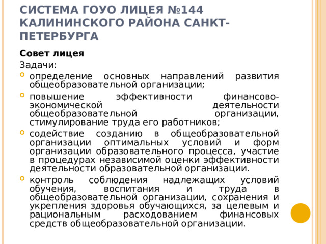 СИСТЕМА ГОУО ЛИЦЕЯ №144 КАЛИНИНСКОГО РАЙОНА САНКТ-ПЕТЕРБУРГА    Совет лицея Задачи: определение основных направлений развития общеобразовательной организации; повышение эффективности финансово-экономической деятельности общеобразовательной организации, стимулирование труда его работников; содействие созданию в общеобразовательной организации оптимальных условий и форм организации образовательного процесса, участие в процедурах независимой оценки эффективности деятельности образовательной организации. контроль соблюдения надлежащих условий обучения, воспитания и труда в общеобразовательной организации, сохранения и укрепления здоровья обучающихся, за целевым и рациональным расходованием финансовых средств общеобразовательной организации.  